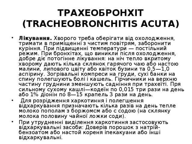 ТРАХЕОБРОНХІТ (TRACHEOBRONCHITIS ACUTА) Лікування. Хворого треба оберігати від охолодження, тримати в приміщенні з чистим повітрям, заборонити куріння. При підвищенні температури — постільний режим. При бронхітах, що виникли після охолодження, добре діє потогінне лікування: на ніч тепло вкритому хворому дають кілька склянок гарячого чаю або настою малини, липового цвіту або квіток бузини та 0,5—1,0 аспірину. Зогрівальні компреси на груди, сухі банки на спину полегшують болі і кашель. Гірчичники на верхню частину груднини зменшують садніння при трахеїті. Пря сильному сухому кашлі—кодеїн по 0,015 три рази на день або 1% діонін по 8—15 крапель 3 рази на день.  Для розрідження харкотиння і полегшення відхаркування призначають кілька разів на день тепле молоко пополам з боржомсм або с содою (на склянку молока половину чайної ложки соди). При утрудненні виділення харкотиння застосовують відхаркувальні засоби: Доверів порошок з натрій-бензоатом або настой кореня іпекакуани або інші відхаркувальні. 