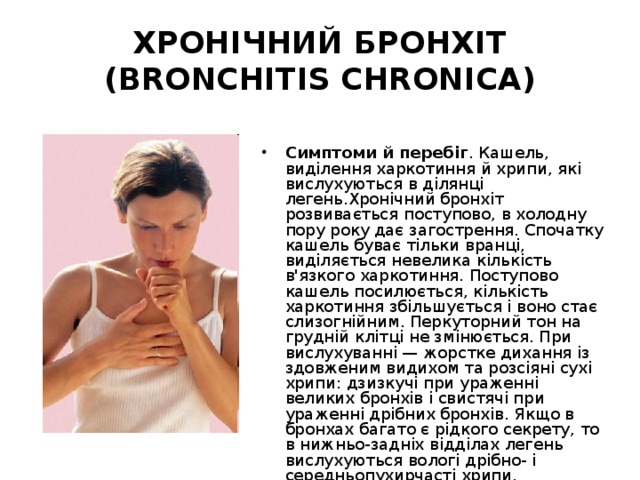 ХРОНІЧНИЙ БРОНХІТ (BRONCHITIS CHRONICA) Симптоми й перебіг . Кашель, виділення харкотиння й хрипи, які вислухуються в ділянці легень.Хронічний бронхіт розвивається поступово, в холодну пору року дає загострення. Спочатку кашель буває тільки вранці, виділяється невелика кількість в'язкого харкотиння. Поступово кашель посилюється, кількість харкотиння збільшується і воно стає слизогнійним. Перкуторний тон на грудній клітці не змінюється. При вислухуванні — жорстке дихання із здовженим видихом та розсіяні сухі хрипи: дзизкучі при ураженні великих бронхів і свистячі при ураженні дрібних бронхів. Якщо в бронхах багато є рідкого секрету, то в нижньо-задніх відділах легень вислухуються вологі дрібно- і середньопухирчасті хрипи. 