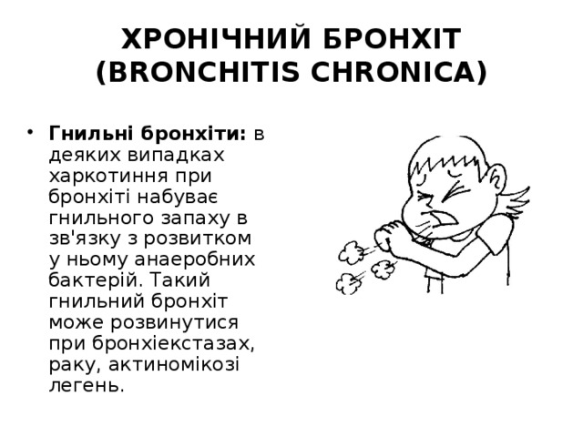 ХРОНІЧНИЙ БРОНХІТ (BRONCHITIS CHRONICA) Гнильні бронхіти: в деяких випадках харкотиння при бронхіті набуває гнильного запаху в зв'язку з розвитком у ньому анаеробних бактерій. Такий гнильний бронхіт може розвинутися при бронхіекстазах, раку, актиномікозі легень. 