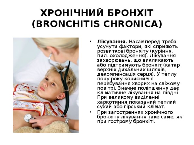 ХРОНІЧНИЙ БРОНХІТ (BRONCHITIS CHRONICA) Лікування. Насамперед треба усунути фактори, які сприяють розвиткові бронхіту (куріння, пил, охолодження). Лікування захворювань, що викликають або підтримують бронхіт (катар верхніх дихальних шляхів, декомпенсація серця). У теплу пору року корисним є перебування хворих на свіжому повітрі. Значне поліпшення дає кліматичне лікування на півдні. При великому виділенні харкотиння показаний теплий сухий або гірський клімат. При загостреннях хронічного бронхіту лікування таке саме, як при гострому бронхіті.    