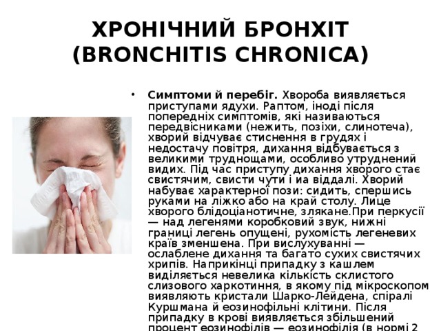 ХРОНІЧНИЙ БРОНХІТ (BRONCHITIS CHRONICA) Симптоми й перебіг. Хвороба виявляється приступами ядухи. Раптом, іноді після попередніх симптомів, які називаються передвісниками (нежить, позіхи, слинотеча), хворий відчуває стиснення в грудях і недостачу повітря, дихання відбувається з великими труднощами, особливо утруднений видих. Під час приступу дихання хворого стає свистячим, свисти чути і иа віддалі. Хворий набуває характерної пози: сидить, спершись руками на ліжко або на край столу. Лице хворого блідоціанотичне, злякане.При перкусії — над легенями коробковий звук, нижні границі легень опущені, рухомість легеневих країв зменшена. При вислухуванні — ослаблене дихання та багато сухих свистячих хрипів. Наприкінці припадку з кашлем виділяється невелика кількість склистого слизового харкотиння, в якому під мікроскопом виявляють кристали Шарко-Лейдена, спіралі Куршмана й еозинофільні клітини. Після припадку в крові виявляється збільшений процент еозинофілів — еозинофілія (в нормі 2 — 4°/о). 