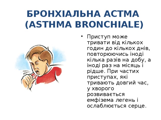 БРОНХІАЛЬНА АСТМА  (ASTHMA BRONCHIALE) Приступ може тривати від кількох годин до кількох днів, повторюючись іноді кілька разів на добу, а іноді раз на місяць і рідше. При частих приступах, які тривають довгий час, у хворого розвивається емфізема легень і ослаблюється серце. 