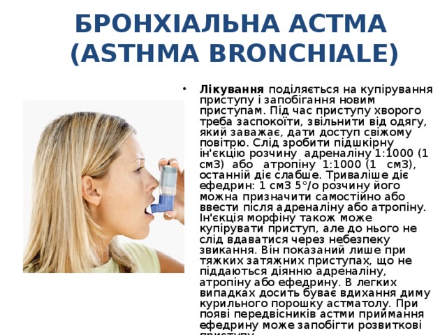 БРОНХІАЛЬНА АСТМА  (ASTHMA BRONCHIALE) Лікування поділяється на купірування приступу і запобігання новим приступам. Під час приступу хворого треба заспокоїти, звільнити від одягу, який заважає, дати доступ свіжому повітрю. Слід зробити підшкірну ін'єкцію розчину адреналіну 1:1000 (1 см3) або атропіну 1:1000 (1 см3), останній діє слабше. Триваліше діє ефедрин: 1 см3 5°/о розчину його можна призначити самостійно або ввести після адреналіну або атропіну. Ін'єкція морфіну також може купірувати приступ, але до нього не слід вдаватися через небезпеку звикання. Він показаний лише при тяжких затяжних приступах, що не піддаються діянню адреналіну, атропіну або ефедрину. В легких випадках досить буває вдихання диму курильного порошку астматолу. При появі передвісників астми приймання ефедрину може запобігти розвиткові приступу. 