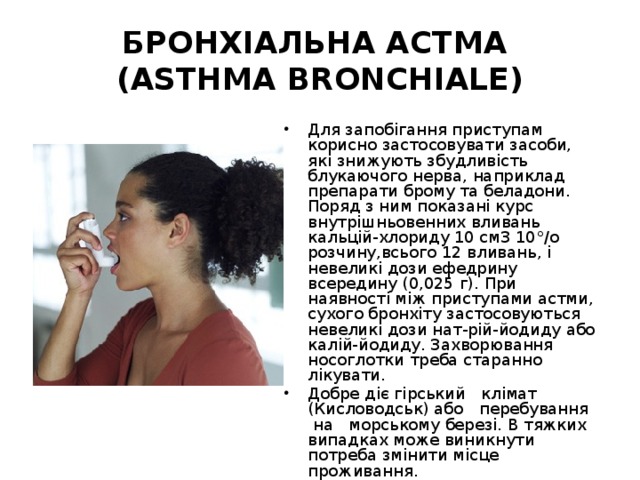 БРОНХІАЛЬНА АСТМА  (ASTHMA BRONCHIALE) Для запобігання приступам корисно застосовувати засоби, які знижують збудливість блукаючого нерва, наприклад препарати брому та беладони. Поряд з ним показані курс внутрішньовенних вливань кальцій-хлориду 10 см3 10°/о розчину,всього 12 вливань, і невеликі дози ефедрину всередину (0,025 г). При наявності між приступами астми, сухого бронхіту застосовуються невеликі дози нат-рій-йодиду або калій-йодиду. Захворювання носоглотки треба старанно лікувати. Добре діє гірський клімат (Кисловодськ) або перебування на морському березі. В тяжких випадках може виникнути потреба змінити місце проживання. 