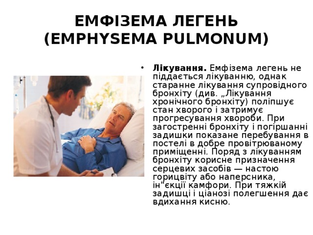 ЕМФІЗЕМА ЛЕГЕНЬ (EMPHYSEMA PULMONUM) Лікування. Емфізема легень не піддається лікуванню, однак старанне лікування супровідного бронхіту (див. „Лікування хронічного бронхіту) поліпшує стан хворого і затримує прогресування хвороби. При загостренні бронхіту і погіршанні задишки показане перебування в постелі в добре провітрюваному приміщенні. Поряд з лікуванням бронхіту корисне призначення серцевих засобів — настою горицвіту або наперсника, ін