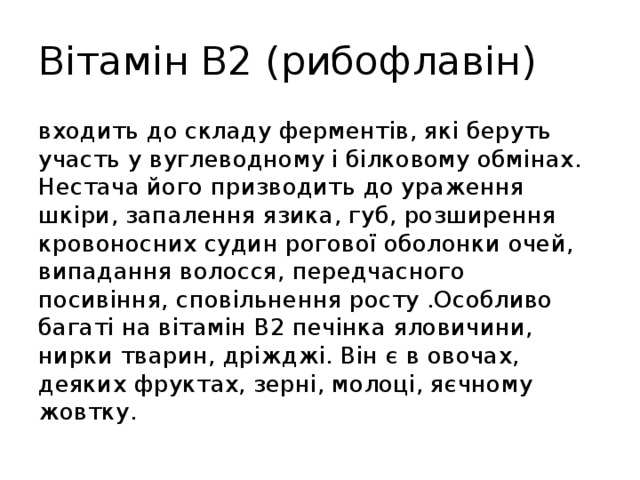 Вітамін В2 (рибофлавін) входить до складу ферментів, які беруть участь у вуглеводному і білковому обмінах. Нестача його призводить до ураження шкіри, запалення язика, губ, розширення кровоносних судин рогової оболонки очей, випадання волосся, передчасного посивіння, сповільнення росту .Особливо багаті на вітамін В2 печінка яловичини, нирки тварин, дріжджі. Він є в овочах, деяких фруктах, зерні, молоці, яєчному жовтку. 