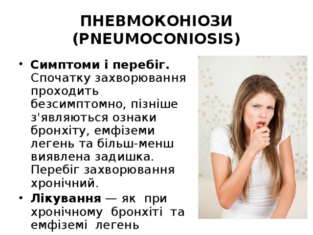 ПНЕВМОКОНІОЗИ (PNEUMOCONIOSIS) Симптоми і перебіг. Спочатку захворювання проходить безсимптомно, пізніше з'являються ознаки бронхіту, емфіземи легень та більш-менш виявлена задишка. Перебіг захворювання хронічний. Лікування — як при хронічному бронхіті та емфіземі легень 