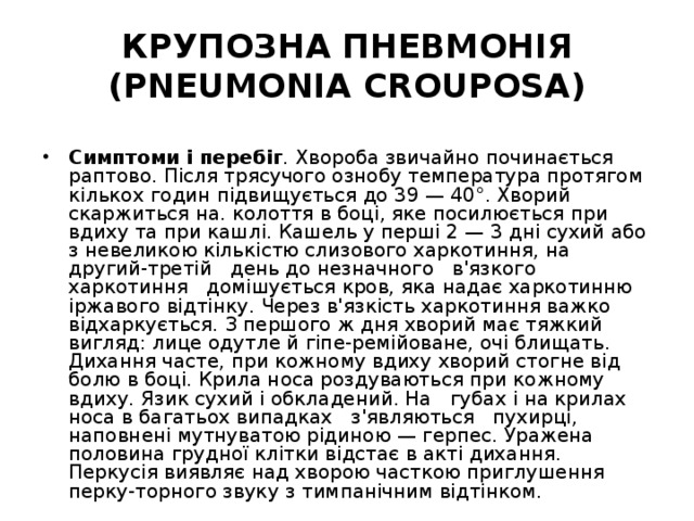 КРУПОЗНА ПНЕВМОНІЯ (PNEUMONIA CROUPOSA) Симптоми і перебіг . Хвороба звичайно починається раптово. Після трясучого ознобу температура протягом кількох годин підвищується до 39 — 40°. Хворий скаржиться на. колоття в боці, яке посилюється при вдиху та при кашлі. Кашель у перші 2 — 3 дні сухий або з невеликою кількістю слизового харкотиння, на другий-третій день до незначного в'язкого харкотиння домішується кров, яка надає харкотинню іржавого відтінку. Через в'язкість харкотиння важко відхаркується. З першого ж дня хворий має тяжкий вигляд: лице одутле й гіпе-ремійоване, очі блищать. Дихання часте, при кожному вдиху хворий стогне від болю в боці. Крила носа роздуваються при кожному вдиху. Язик сухий і обкладений. На губах і на крилах носа в багатьох випадках з'являються пухирці, наповнені мутнуватою рідиною — герпес. Уражена половина грудної клітки відстає в акті дихання. Перкусія виявляє над хворою часткою приглушення перку-торного звуку з тимпанічним відтінком. 