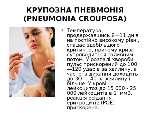 КРУПОЗНА ПНЕВМОНІЯ (PNEUMONIA CROUPOSA) Температура, продержавшись 8—11 днів на постійно високому рівні, спадає здебільшого критично, причому криза супроводиться заливним потом. У розпалі хвороби пульс прискорений до 100—120 ударів за хвилину, а частота дихання доходить до ЗО — 40 за хвилину і більше. У крові — лейкоцитоз до 15 000 - 25 000 лейкоцитів в 1 мм3, реакція осідання еритроцитів (РОЕ) прискорена. 