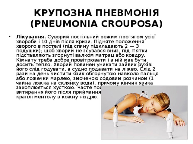 КРУПОЗНА ПНЕВМОНІЯ (PNEUMONIA CROUPOSA) Лікування. Суворий постільний режим протягом усієї хвороби і 10 днів після кризи. Підняте положення хворого в постелі (під спину підкладають 2 — З подушки); щоб хворий не зсувався вниз, під п'ятки підставляють згорнуті валком матрац або ковдру. Кімнату треба добре провітрювати і в ній має бути досить тепло. Хворий повинен уникати зайвих рухів: його слід годувати, а судно подавати на ліжво. Слід 2 рази на день чистити язик обгорнутою навколо пальця або ложечки марлею, змоченою содовим розчином (1 чайна ложка на склянку води), причому кінчик язика захоплюється хусткою. Часте полоскання рота або витирання його після приймання їжі. Вранці і ввечері по краплі ментолу в кожну ніздрю. 