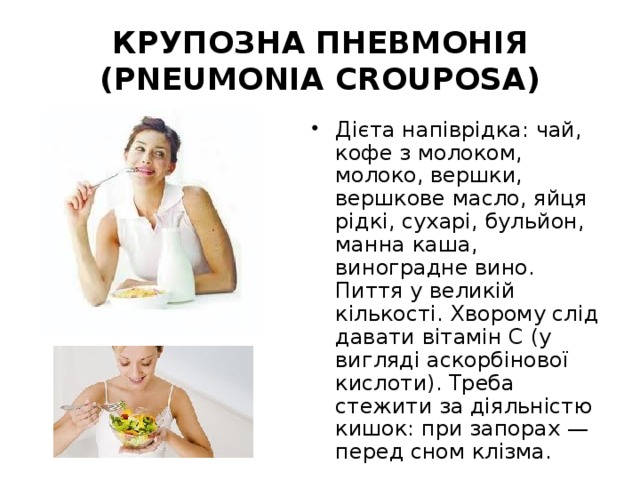 КРУПОЗНА ПНЕВМОНІЯ (PNEUMONIA CROUPOSA) Дієта напіврідка: чай, кофе з молоком, молоко, вершки, вершкове масло, яйця рідкі, сухарі, бульйон, манна каша, виноградне вино. Пиття у великій кількості. Хворому слід давати вітамін С (у вигляді аскорбінової кислоти). Треба стежити за діяльністю кишок: при запорах — перед сном клізма. 
