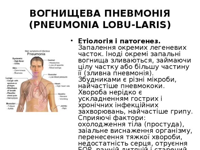 ВОГНИЩЕВА ПНЕВМОНІЯ (PNEUMONIA LOBU-LARIS) Етіологія і патогенез. Запалення окремих легеневих часток. Іноді окремі запальні вогнища зливаються, займаючи цілу частку або більшу частину її (зливна пневмонія). Збудниками є різні мікроби, найчастіше пневмококи. Хвороба нерідко є ускладненням гострих і хронічних інфекційних захворювань, найчастіше грипу. Сприяючі фактори: охолодження тіла (простуда), заіальне виснаження організму, перенесення тяжкої хвороби, недостатність серця, отруєння БОР, ранній дитячій і старечий вік. 