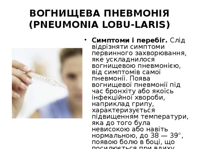 ВОГНИЩЕВА ПНЕВМОНІЯ (PNEUMONIA LOBU-LARIS) Симптоми і перебіг. Слід відрізняти симптоми первинного захворювання, яке ускладнилося вогнищевою пневмонією, від симптомів самої пневмонії. Поява вогнищевої пневмонії під час бронхіту або якоїсь інфекційної хвороби, наприклад грипу, характеризується підвищенням температури, яка до того була невисокою або навіть нормальною, до 38 — 39°, появою болю в боці, що посилюється при вдиху, появою кашлю або посиленням кашлю, який був до того. 