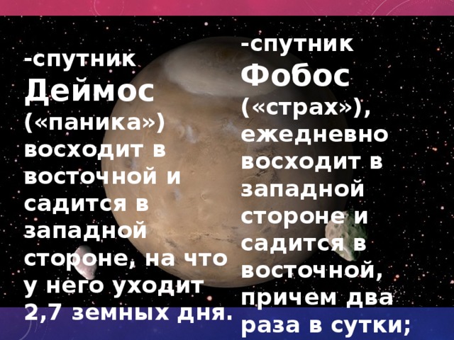 -спутник Фобос («страх»), ежедневно восходит в западной стороне и садится в восточной, причем два раза в сутки; -спутник Деймос («паника») восходит в восточной и садится в западной стороне, на что у него уходит 2,7 земных дня. 