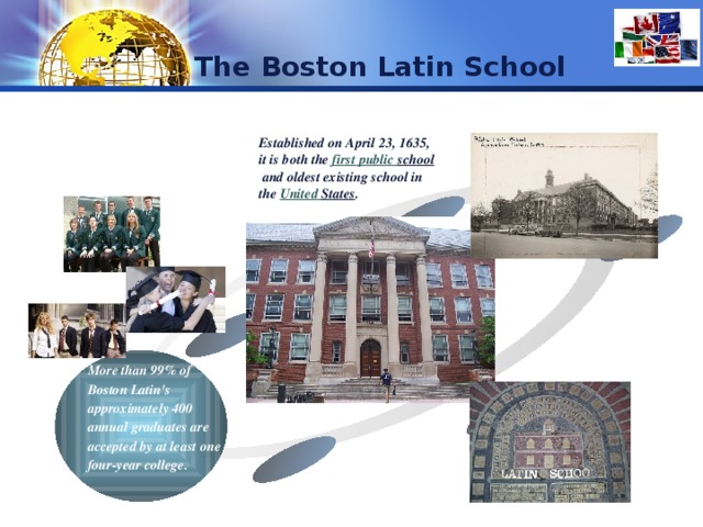 The Boston Latin School  Established on April 23, 1635, it is both the  first  public  school  and oldest existing school in the  United  States . Text Text Text Cycle name More than 99% of Boston Latin's approximately 400 annual graduates are accepted by at least one four-year college. Text 