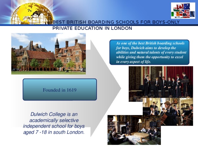 BEST BRITISH BOARDING SCHOOLS FOR BOYS-ONLY PRIVATE EDUCATION IN LONDON As one of the best British boarding schools for boys, Dulwich aims to develop the abilities and natural talents of every student while giving them the opportunity to excel in every aspect of life.  Founded in 1619 Dulwich College is an academically selective independent school for boys aged 7 -18 in south London. 