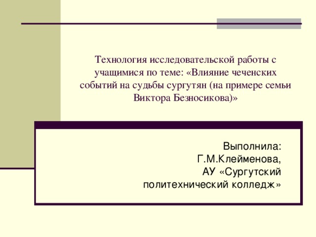 Технология исследовательской работы с учащимися по теме: «Влияние чеченских событий на судьбы сургутян (на примере семьи Виктора Безносикова)» Выполнила: Г.М.Клейменова, АУ «Сургутский политехнический колледж» 