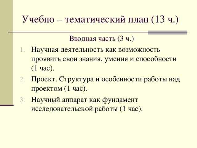 Учебно – тематический план (13 ч.) Вводная часть (3 ч.) Научная деятельность как возможность проявить свои знания, умения и способности (1 час). Проект. Структура и особенности работы над проектом (1 час). Научный аппарат как фундамент исследовательской работы (1 час).   