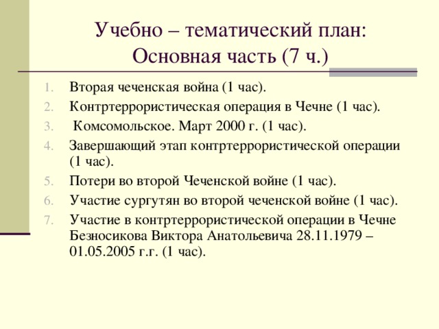 Учебно – тематический план: Основная часть (7 ч.) Вторая чеченская война (1 час). Контртеррористическая операция в Чечне (1 час).  Комсомольское. Март 2000 г. (1 час). Завершающий этап контртеррористической операции (1 час). Потери во второй Чеченской войне (1 час). Участие сургутян во второй чеченской войне (1 час). Участие в контртеррористической операции в Чечне Безносикова Виктора Анатольевича 28.11.1979 – 01.05.2005 г.г. (1 час). 