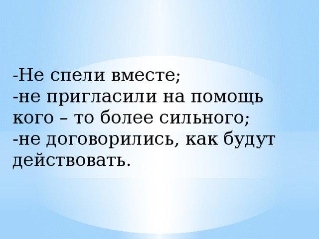 -Не спели вместе;  -не пригласили на помощь кого – то более сильного;  -не договорились, как будут действовать.  