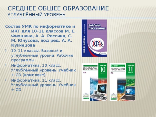 Среднее общее образование  Углублённый уровень   Состав УМК по информатике и ИКТ для 10–11 классов М. Е. Фиошина, А. А. Рессина, С. М. Юнусова, под ред. А. А. Кузнецова 10–11 классы. Базовый и углубленный уровни. Рабочие программы Информатика. 10 класс. Углублённый уровень. Учебник + CD (комплект) Информатика. 11 класс. Углубленный уровень. Учебник + CD 