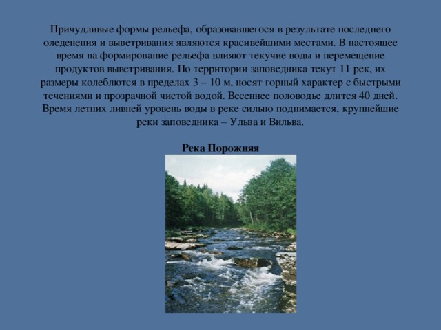 Причудливые формы рельефа, образовавшегося в результате последнего оледенения и выветривания являются красивейшими местами. В настоящее время на формирование рельефа влияют текучие воды и перемещение продуктов выветривания. По территории заповедника текут 11 рек, их размеры колеблются в пределах 3 – 10 м, носят горный характер с быстрыми течениями и прозрачной чистой водой. Весеннее половодье длится 40 дней. Время летних ливней уровень воды в реке сильно поднимается, крупнейшие реки заповедника – Ульва и Вильва.   Река Порожняя  р