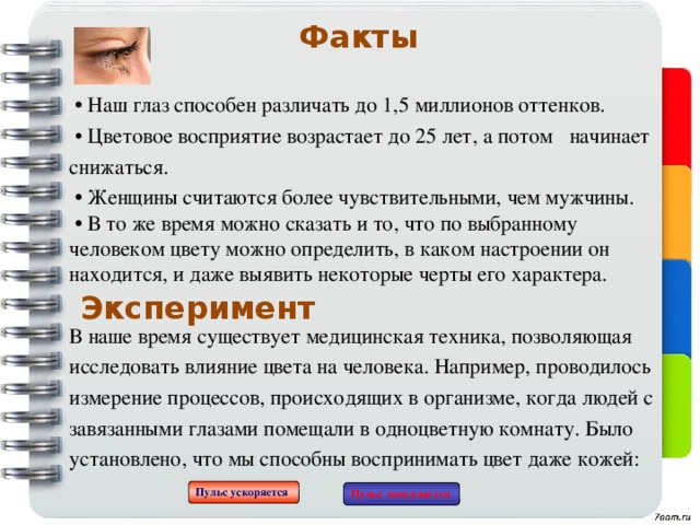 Факты  •  Наш глаз способен различать до 1,5 миллионов оттенков. • Цветовое восприятие возрастает до 25 лет, а потом начинает снижаться. • Женщины считаются более чувствительными, чем мужчины.  • В то же время можно сказать и то, что по выбранному человеком цвету можно определить, в каком настроении он находится, и даже выявить некоторые черты его характера.  В наше время существует медицинская техника, позволяющая исследовать влияние цвета на человека. Например, проводилось измерение процессов, происходящих в организме, когда людей с завязанными глазами помещали в одноцветную комнату. Было установлено, что мы способны воспринимать цвет даже кожей:    Эксперимент Пульс ускоряется Пульс замедляется