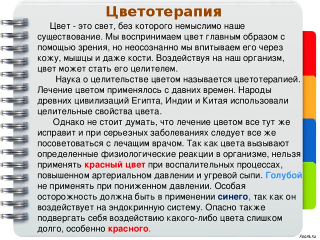 Цветотерапия Цвет - это свет, без которого немыслимо наше существование. Мы воспринимаем цвет главным образом с помощью зрения, но неосознанно мы впитываем его через кожу, мышцы и даже кости. Воздействуя на наш организм, цвет может стать его целителем.  Наука о целительстве цветом называется цветотерапией.  Лечение цветом применялось с давних времен. Народы древних цивилизаций Египта, Индии и Китая использовали целительные свойства цвета. Однако не стоит думать, что лечение цветом все тут же исправит и при серьезных заболеваниях следует все же посоветоваться с лечащим врачом. Так как цвета вызывают определенные физиологические реакции в организме, нельзя применять  красный цвет  при воспалительных процессах, повышенном артериальном давлении и угревой сыпи. Голубой  не применять при пониженном давлении. Особая осторожность должна быть в применении синего ,  так как он воздействует на эндокринную систему. Опасно также подвергать себя воздействию какого-либо цвета слишком долго, особенно красного .