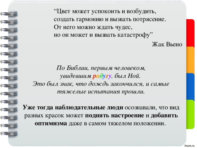“ Цвет может успокоить и возбудить,  создать гармонию и вызвать потрясение. От него можно ждать чудес,  но он может и вызвать катастрофу” Жак Вьено По Библии, первым человеком, увидевшим  р а д у г у , был Ной.  Это был знак, что дождь закончился, и самые тяжелые испытания прошли.    Уже тогда наблюдательные люди осознавали, что вид разных красок может поднять настроение и добавить оптимизма даже в самом тяжелом положении.