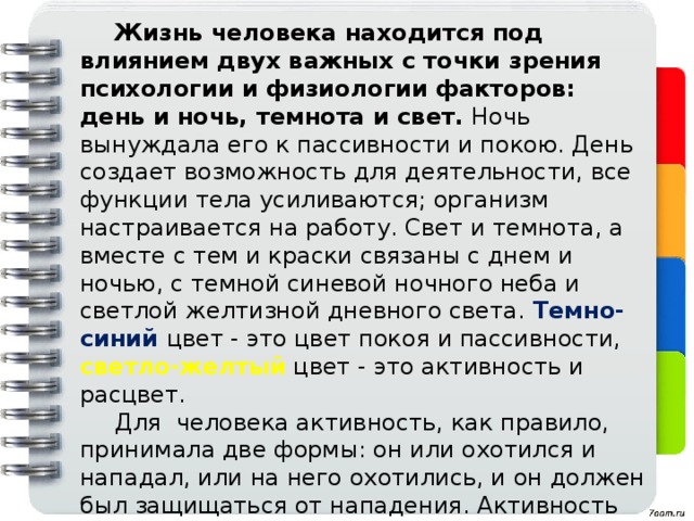 Жизнь человека находится под влиянием двух важных с точки зрения психологии и физиологии факторов: день и ночь, темнота и свет. Ночь вынуждала его к пассивности и покою. День создает возможность для деятельности, все функции тела усиливаются; организм настраивается на работу. Свет и темнота, а вместе с тем и краски связаны с днем и ночью, с темной синевой ночного неба и светлой желтизной дневного света.  Темно-синий  цвет - это цвет покоя и пассивности,  светло-желтый  цвет - это активность и расцвет.  Для человека активность, как правило, принимала две формы: он или охотился и нападал, или на него охотились, и он должен был защищаться от нападения. Активность служила завоеванию и обогащению или сохранению собственной жизни. Действия нападения и завоевания представляются красным  цветом, самоутверждение - з еленым  цветом.