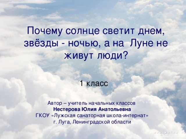 Почему солнце светит днем, звёзды - ночью, а на Луне не живут люди? 1 класс Автор – учитель начальных классов Нестерова Юлия Анатольевна ГКОУ «Лужская санаторная школа-интернат» г. Луга, Ленинградской области 