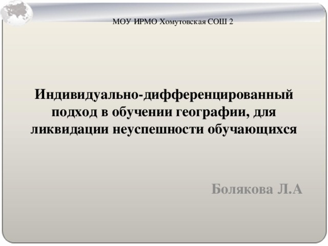 МОУ ИРМО Хомутовская СОШ 2 Индивидуально-дифференцированный подход в обучении географии, для ликвидации неуспешности обучающихся   Болякова Л.А