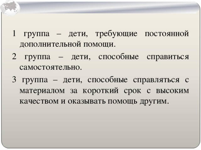 1 группа – дети, требующие постоянной дополнительной помощи. 2 группа – дети, способные справиться самостоятельно. 3 группа – дети, способные справляться с материалом за короткий срок с высоким качеством и оказывать помощь другим.
