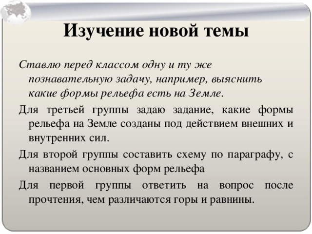 Изучение новой темы Ставлю перед классом одну и ту же познавательную задачу, например, выяснить какие формы рельефа есть на Земле. Для третьей группы задаю задание, какие формы рельефа на Земле созданы под действием внешних и внутренних сил. Для второй группы составить схему по параграфу, с названием основных форм рельефа Для первой группы ответить на вопрос после прочтения, чем различаются горы и равнины.