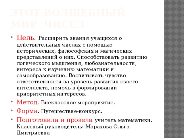 Этот волшебный мир чисел Цель.  Расширить знания учащихся о действительных числах с помощью исторических, философских и магических представлений о них. Способствовать развитию логического мышления, любознательности, интереса к изучению математики и самообразованию. Воспитывать чувство ответственности за уровень развития своего интеллекта, помочь в формировании приоритетных интересов. Метод. Внеклассное мероприятие. Форма . Путешествие-конкурс. Подготовила и провела учитель математики. Классный руководитель: Марахова Ольга Дмитриевна 