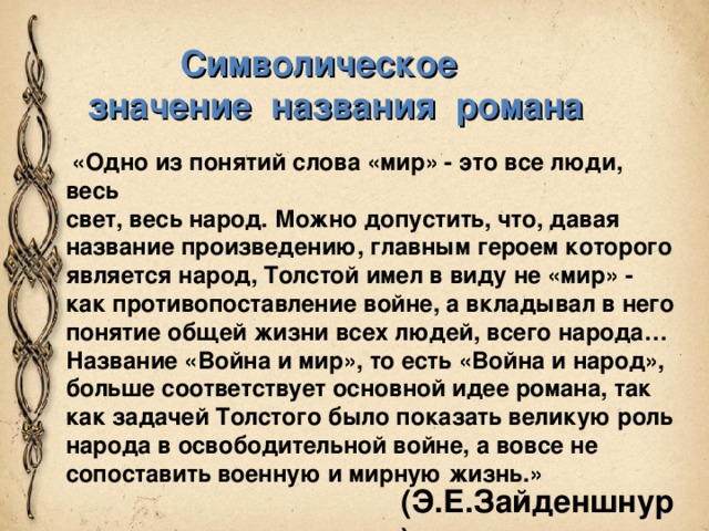  Символическое значение названия романа  «Одно из понятий слова «мир» - это все люди, весь свет, весь народ. Можно допустить, что, давая название произведению, главным героем которого является народ, Толстой имел в виду не «мир» - как противопоставление войне, а вкладывал в него понятие общей жизни всех людей, всего народа… Название «Война и мир», то есть «Война и народ», больше соответствует основной идее романа, так как задачей Толстого было показать великую роль народа в освободительной войне, а вовсе не сопоставить военную и мирную жизнь.» (Э.Е.Зайденшнур) 