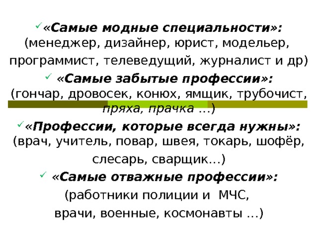 «Самые модные специальности»:  (менеджер, дизайнер, юрист, модельер, программист, телеведущий, журналист и др)  «Самые забытые профессии»:  (гончар, дровосек, конюх, ямщик, трубочист, пряха, прачка …) «Профессии, которые всегда нужны»:  (врач, учитель, повар, швея, токарь, шофёр, слесарь, сварщик…)  «Самые отважные профессии»: (работники полиции и МЧС, врачи, военные, космонавты …)   