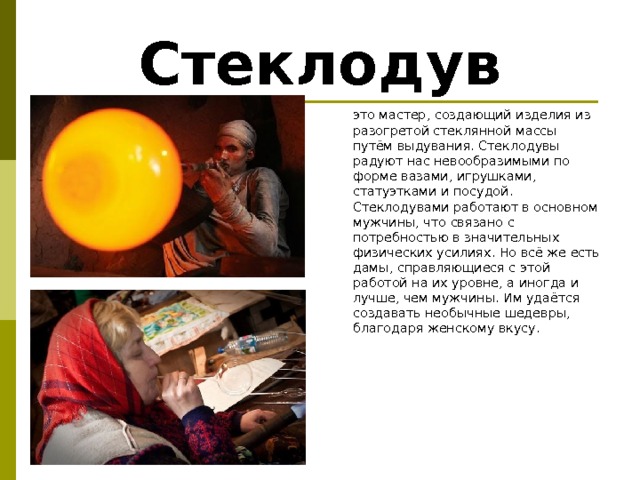 Стеклодув  это мастер, создающий изделия из разогретой стеклянной массы путём выдувания. Стеклодувы радуют нас невообразимыми по форме вазами, игрушками, статуэтками и посудой. Стеклодувами работают в основном мужчины, что связано с потребностью в значительных физических усилиях. Но всё же есть дамы, справляющиеся с этой работой на их уровне, а иногда и лучше, чем мужчины. Им удаётся создавать необычные шедевры, благодаря женскому вкусу.       