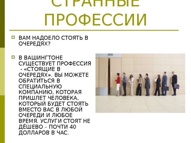 СТРАННЫЕ ПРОФЕССИИ ВАМ НАДОЕЛО СТОЯТЬ В ОЧЕРЕДЯХ?  В ВАШИНГТОНЕ СУЩЕСТВУЕТ ПРОФЕССИЯ - «СТОЯЩИЕ В ОЧЕРЕДЯХ». ВЫ МОЖЕТЕ ОБРАТИТЬСЯ В СПЕЦИАЛЬНУЮ КОМПАНИЮ, КОТОРАЯ ПРИШЛЕТ ЧЕЛОВЕКА, КОТОРЫЙ БУДЕТ СТОЯТЬ ВМЕСТО ВАС В ЛЮБОЙ ОЧЕРЕДИ И ЛЮБОЕ ВРЕМЯ. УСЛУГИ СТОЯТ НЕ ДЁШЕВО – ПОЧТИ 40 ДОЛЛАРОВ В ЧАС. 