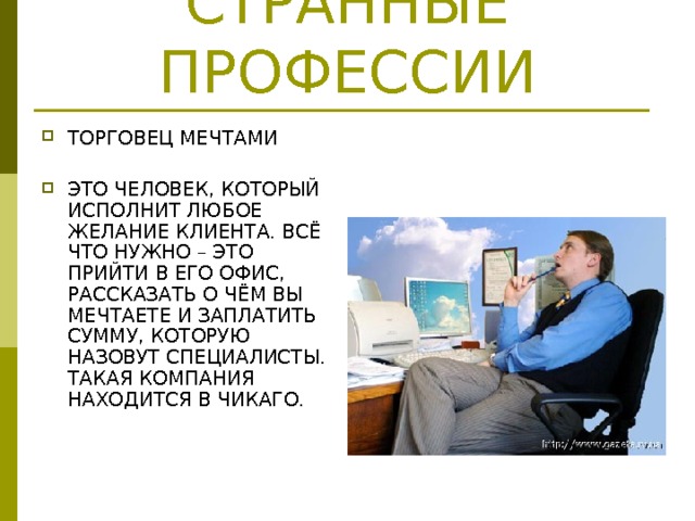 СТРАННЫЕ ПРОФЕССИИ ТОРГОВЕЦ МЕЧТАМИ  ЭТО ЧЕЛОВЕК, КОТОРЫЙ ИСПОЛНИТ ЛЮБОЕ ЖЕЛАНИЕ КЛИЕНТА. ВСЁ ЧТО НУЖНО – ЭТО ПРИЙТИ В ЕГО ОФИС, РАССКАЗАТЬ О ЧЁМ ВЫ МЕЧТАЕТЕ И ЗАПЛАТИТЬ СУММУ, КОТОРУЮ НАЗОВУТ СПЕЦИАЛИСТЫ. ТАКАЯ КОМПАНИЯ НАХОДИТСЯ В ЧИКАГО.  