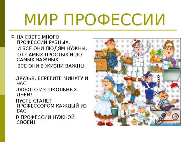 МИР ПРОФЕССИИ НА СВЕТЕ МНОГО ПРОФЕССИЙ РАЗНЫХ,  И ВСЕ ОНИ ЛЮДЯМ НУЖНЫ.  ОТ САМЫХ ПРОСТЫХ И ДО САМЫХ ВАЖНЫХ,  ВСЕ ОНИ В ЖИЗНИ ВАЖНЫ.  ДРУЗЬЯ, БЕРЕГИТЕ МИНУТУ И ЧАС  ЛЮБОГО ИЗ ШКОЛЬНЫХ ДНЕЙ!  ПУСТЬ СТАНЕТ ПРОФЕССОРОМ КАЖДЫЙ ИЗ ВАС  В ПРОФЕССИИ НУЖНОЙ СВОЕЙ! 