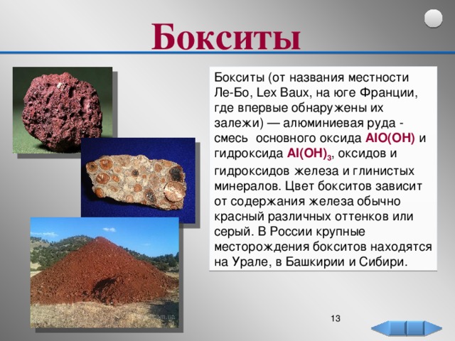 Бокситы  Бокситы (от названия местности Ле-Бо, Lex Baux, на юге Франции, где впервые обнаружены их залежи) — алюминиевая руда - смесь основного оксида AlO(OH) и гидроксида Al(OH) 3 , оксидов и гидроксидов железа и глинистых минералов. Цвет бокситов зависит от содержания железа обычно красный различных оттенков или серый. В России крупные месторождения бокситов находятся на Урале, в Башкирии и Сибири.