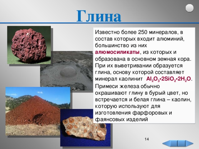 Глина Известно более 250 минералов, в состав которых входит алюминий, большинство из них алюмосиликаты , из которых и образована в основном земная кора. При их выветривании образуется глина, основу которой составляет минерал каолинит Al 2 O 3 •2SiO 2 •2H 2 O . Примеси железа обычно окрашивают глину в бурый цвет, но встречается и белая глина – каолин, которую используют для изготовления фарфоровых и фаянсовых изделий