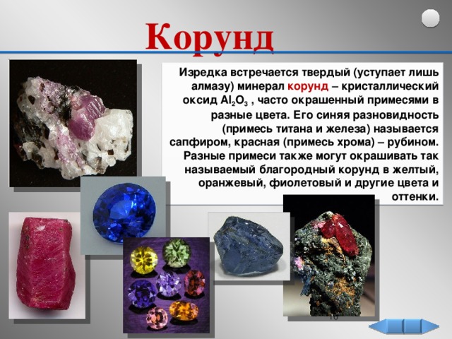 Корунд   Изредка встречается твердый (уступает лишь алмазу) минерал корунд – кристаллический оксид Al 2 O 3 , часто окрашенный примесями в разные цвета. Его синяя разновидность (примесь титана и железа) называется сапфиром, красная (примесь хрома) – рубином. Разные примеси также могут окрашивать так называемый благородный корунд в желтый, оранжевый, фиолетовый и другие цвета и оттенки.