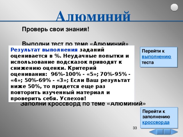 Алюминий  Проверь свои знания!  Выполни тест по теме «Алюминий» Результат выполнения заданий оценивается в %. Неудачные попытки и использование подсказок приводят к снижению оценки. Критерий оценивания: 96%-100% - «5»; 70%-95% - «4»; 50%-69% - «3»; Если Ваш результат ниже 50%, то придется еще раз повторить изученный материал и проверить себя. Успехов! Перейти к выполнению теста Заполни кроссворд по теме «Алюминий» Перейти к заполнению кроссворда