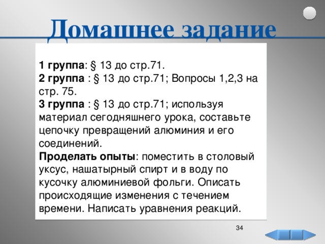 Домашнее задание   1 группа : § 13 до стр.71. 2 группа : § 13 до стр.71; Вопросы 1,2,3 на стр. 75. 3 группа : § 13 до стр.71; используя материал сегодняшнего урока, составьте цепочку превращений алюминия и его соединений.  Проделать опыты : поместить в столовый уксус, нашатырный спирт и в воду по кусочку алюминиевой фольги. Описать происходящие изменения с течением времени. Написать уравнения реакций.