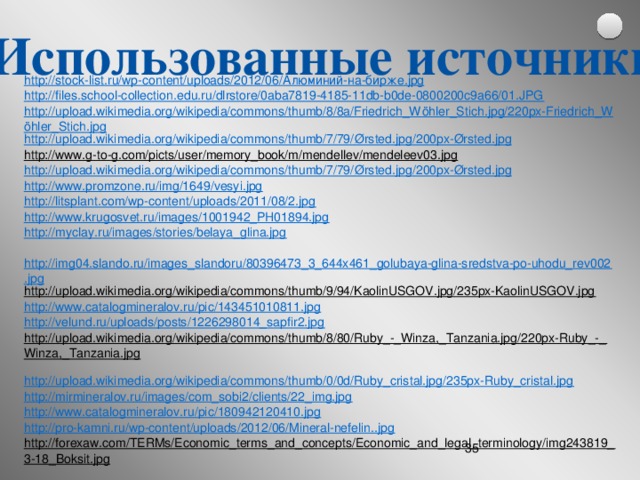 Использованные источники http://stock-list.ru/wp-content/uploads/2012/06/ Алюминий-на-бирже . jpg http://files.school-collection.edu.ru/dlrstore/0aba7819-4185-11db-b0de-0800200c9a66/01.JPG http://upload.wikimedia.org/wikipedia/commons/thumb/8/8a/Friedrich_Wöhler_Stich.jpg/220px-Friedrich_Wöhler_Stich.jpg http://upload.wikimedia.org/wikipedia/commons/thumb/7/79/ Ørsted.jpg /200px-Ørsted.jpg http://www.g-to-g.com/picts/user/memory_book/m/mendellev/mendeleev03.jpg  http://upload.wikimedia.org/wikipedia/commons/thumb/7/79/ Ørsted.jpg /200px-Ørsted.jpg http://www.promzone.ru/img/1649/vesyi.jpg http://litsplant.com/wp-content/uploads/2011/08/2.jpg http://www.krugosvet.ru/images/1001942_PH01894.jpg http://myclay.ru/images/stories/belaya_glina.jpg  http://img04.slando.ru/images_slandoru/80396473_3_644x461_golubaya-glina-sredstva-po-uhodu_rev002.jpg http://upload.wikimedia.org/wikipedia/commons/thumb/9/94/KaolinUSGOV.jpg/235px-KaolinUSGOV.jpg  http://www.catalogmineralov.ru/pic/143451010811.jpg http://velund.ru/uploads/posts/1226298014_sapfir2.jpg http://upload.wikimedia.org/wikipedia/commons/thumb/8/80/Ruby_-_Winza,_Tanzania.jpg/220px-Ruby_-_Winza,_Tanzania.jpg  http://upload.wikimedia.org/wikipedia/commons/thumb/0/0d/Ruby_cristal.jpg/235px-Ruby_cristal.jpg http://mirmineralov.ru/images/com_sobi2/clients/22_img.jpg http://www.catalogmineralov.ru/pic/180942120410.jpg http://pro-kamni.ru/wp-content/uploads/2012/06/Mineral-nefelin..jpg http://forexaw.com/TERMs/Economic_terms_and_concepts/Economic_and_legal_terminology/img243819_3-18_Boksit.jpg  http://maloarhangelsk.ru/wp-content/uploads/2010/07/karier-glina-585x389.jpg