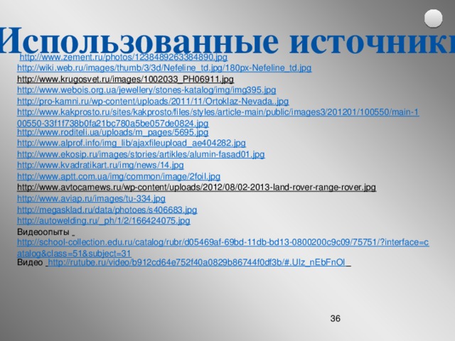 Использованные источники  http://www.zement.ru/photos/1238489263384890.jpg http://wiki.web.ru/images/thumb/3/3d/Nefeline_td.jpg/180px-Nefeline_td.jpg  http://www.krugosvet.ru/images/1002033_PH06911.jpg   http://www.webois.org.ua/jewellery/stones-katalog/img/img395.jpg  http://pro-kamni.ru/wp-content/uploads/2011/11/Ortoklaz-Nevada..jpg http://www.kakprosto.ru/sites/kakprosto/files/styles/article-main/public/images3/201201/100550/main-100550-33f1f738b0fa21bc780a5be057de0824.jpg http://www.roditeli.ua/uploads/m_pages/5695.jpg http://www.alprof.info/img_lib/ajaxfileupload_ae404282.jpg http://www.ekosip.ru/images/stories/artikles/alumin-fasad01.jpg http://www.kvadratikart.ru/img/news/14.jpg http://www.aptt.com.ua/img/common/image/2foil.jpg http://www.avtocarnews.ru/wp-content/uploads/2012/08/02-2013-land-rover-range-rover.jpg  http://www.aviap.ru/images/tu-334.jpg http://megasklad.ru/data/photoes/s406683.jpg http://autowelding.ru/_ph/1/2/166424075.jpg Видеоопыты  http://school-collection.edu.ru/catalog/rubr/d05469af-69bd-11db-bd13-0800200c9c09/75751/?interface=catalog&class=51&subject=31 Видео  http://rutube.ru/video/b912cd64e752f40a0829b86744f0df3b/#.UIz_nEbFnOI