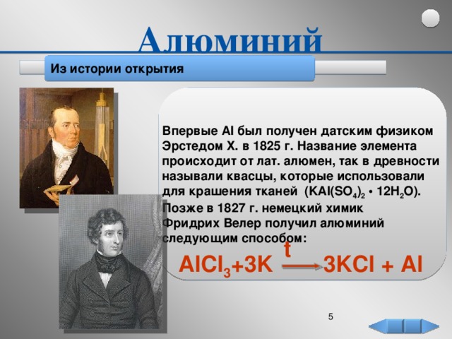 Алюминий Из истории открытия Впервые Al был получен датским физиком Эрстедом Х. в 1825 г. Название элемента происходит от лат. алюмен, так в древности называли квасцы, которые использовали для крашения тканей (KAl(SO 4 ) 2 • 12H 2 O). Позже в 1827 г. немецкий химик Фридрих Велер получил алюминий следующим способом: t AlCl 3 +3K 3KCl + Al