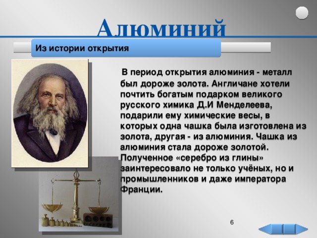 Алюминий Из истории открытия  В период открытия алюминия - металл был дороже золота. Англичане хотели почтить богатым подарком великого русского химика Д.И Менделеева, подарили ему химические весы, в которых одна чашка была изготовлена из золота, другая - из алюминия. Чашка из алюминия стала дороже золотой. Полученное «серебро из глины» заинтересовало не только учёных, но и промышленников и даже императора Франции.     5  